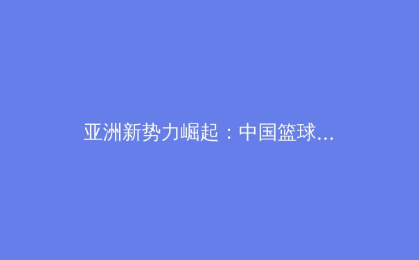 亚洲新势力崛起：中国篮球迎来黄金一代，未来国际赛场可期 - 3